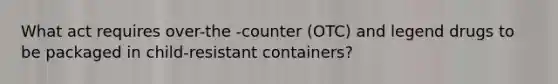 What act requires over-the -counter (OTC) and legend drugs to be packaged in child-resistant containers?