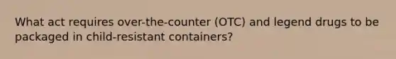 What act requires over-the-counter (OTC) and legend drugs to be packaged in child-resistant containers?