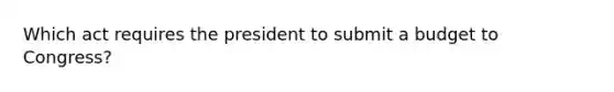 Which act requires the president to submit a budget to Congress?