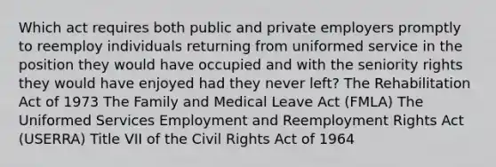 Which act requires both public and private employers promptly to reemploy individuals returning from uniformed service in the position they would have occupied and with the seniority rights they would have enjoyed had they never left? The Rehabilitation Act of 1973 The Family and Medical Leave Act (FMLA) The Uniformed Services Employment and Reemployment Rights Act (USERRA) Title VII of the Civil Rights Act of 1964