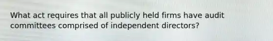 What act requires that all publicly held firms have audit committees comprised of independent directors?