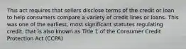 This act requires that sellers disclose terms of the credit or loan to help consumers compare a variety of credit lines or loans. This was one of the earliest, most significant statutes regulating credit, that is also known as Title 1 of the Consumer Credit Protection Act (CCPA)