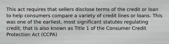 This act requires that sellers disclose terms of the credit or loan to help consumers compare a variety of credit lines or loans. This was one of the earliest, most significant statutes regulating credit, that is also known as Title 1 of the Consumer Credit Protection Act (CCPA)