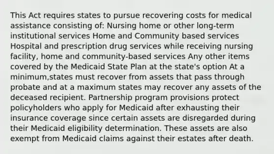 This Act requires states to pursue recovering costs for medical assistance consisting of: Nursing home or other long-term institutional services Home and Community based services Hospital and prescription drug services while receiving nursing facility, home and community-based services Any other items covered by the Medicaid State Plan at the state's option At a minimum,states must recover from assets that pass through probate and at a maximum states may recover any assets of the deceased recipient. Partnership program provisions protect policyholders who apply for Medicaid after exhausting their insurance coverage since certain assets are disregarded during their Medicaid eligibility determination. These assets are also exempt from Medicaid claims against their estates after death.