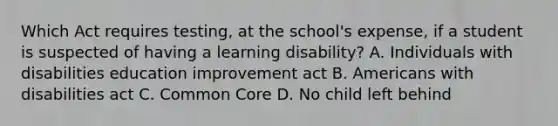 Which Act requires testing, at the school's expense, if a student is suspected of having a learning disability? A. Individuals with disabilities education improvement act B. Americans with disabilities act C. Common Core D. No child left behind