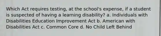 Which Act requires testing, at the school's expense, if a student is suspected of having a learning disability? a. Individuals with Disabilities Education Improvement Act b. American with Disabilities Act c. Common Core d. No Child Left Behind