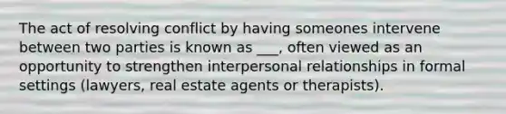 The act of resolving conflict by having someones intervene between two parties is known as ___, often viewed as an opportunity to strengthen interpersonal relationships in formal settings (lawyers, real estate agents or therapists).