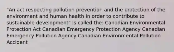 "An act respecting pollution prevention and the protection of the environment and human health in order to contribute to sustainable development" is called the: Canadian Environmental Protection Act Canadian Emergency Protection Agency Canadian Emergency Pollution Agency Canadian Environmental Pollution Accident