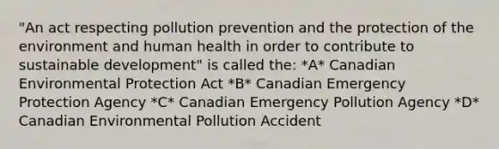 "An act respecting pollution prevention and the protection of the environment and human health in order to contribute to sustainable development" is called the: *A* Canadian Environmental Protection Act *B* Canadian Emergency Protection Agency *C* Canadian Emergency Pollution Agency *D* Canadian Environmental Pollution Accident