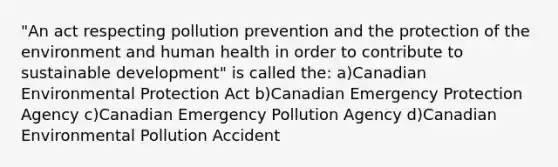 "An act respecting pollution prevention and the protection of the environment and human health in order to contribute to sustainable development" is called the: a)Canadian Environmental Protection Act b)Canadian Emergency Protection Agency c)Canadian Emergency Pollution Agency d)Canadian Environmental Pollution Accident