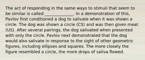 The act of responding in the same ways to stimuli that seem to be similar is called ______________. In a demonstration of this, Pavlov first conditioned a dog to salivate when it was shown a circle. The dog was shown a circle (CS) and was then given meat (US). After several pairings, the dog salivated when presented with only the circle. Pavlov next demonstrated that the dog would also salivate in response to the sight of other geometric figures, including ellipses and squares. The more closely the figure resembled a circle, the more drops of saliva flowed.