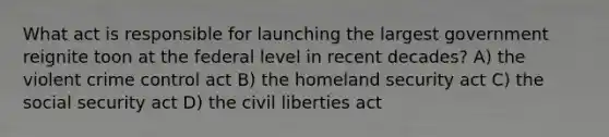 What act is responsible for launching the largest government reignite toon at the federal level in recent decades? A) the violent crime control act B) the homeland security act C) the social security act D) the civil liberties act