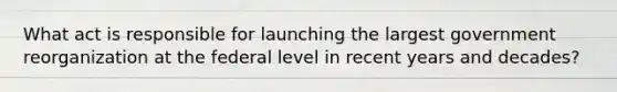 What act is responsible for launching the largest government reorganization at the federal level in recent years and decades?
