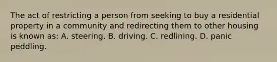 The act of restricting a person from seeking to buy a residential property in a community and redirecting them to other housing is known as: A. steering. B. driving. C. redlining. D. panic peddling.