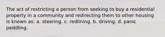 The act of restricting a person from seeking to buy a residential property in a community and redirecting them to other housing is known as: a. steering. c. redlining. b. driving. d. panic peddling.