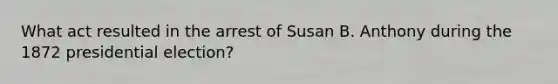 What act resulted in the arrest of Susan B. Anthony during the 1872 presidential election?