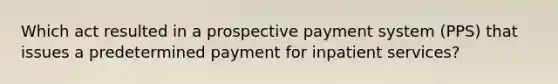 Which act resulted in a prospective payment system (PPS) that issues a predetermined payment for inpatient services?