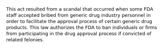 This act resulted from a scandal that occurred when some FDA staff accepted bribed from generic drug industry personnel in order to facilitate the approval process of certain generic drug products. This law authorizes the FDA to ban individuals or firms from participating in the drug approval process if convicted of related felonies.