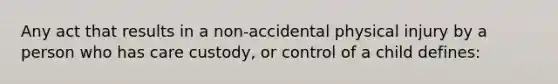 Any act that results in a non-accidental physical injury by a person who has care custody, or control of a child defines: