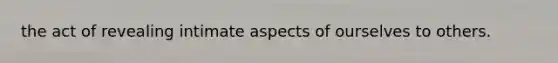 the act of revealing intimate aspects of ourselves to others.