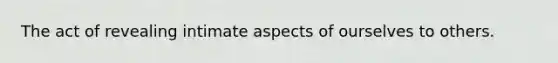 The act of revealing intimate aspects of ourselves to others.