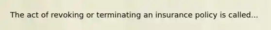 The act of revoking or terminating an insurance policy is called...