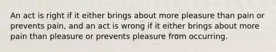 An act is right if it either brings about more pleasure than pain or prevents pain, and an act is wrong if it either brings about more pain than pleasure or prevents pleasure from occurring.