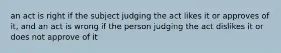 an act is right if the subject judging the act likes it or approves of it, and an act is wrong if the person judging the act dislikes it or does not approve of it