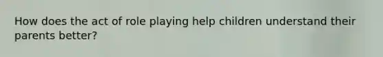 How does the act of role playing help children understand their parents better?