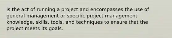 is the act of running a project and encompasses the use of general management or specific project management knowledge, skills, tools, and techniques to ensure that the project meets its goals.