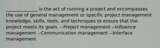 ______________ is the act of running a project and encompasses the use of general management or specific project management knowledge, skills, tools, and techniques to ensure that the project meets its goals. --Project management --Influence management --Communication management --Interface management