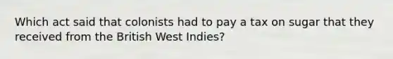 Which act said that colonists had to pay a tax on sugar that they received from the British West Indies?