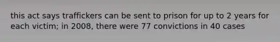 this act says traffickers can be sent to prison for up to 2 years for each victim; in 2008, there were 77 convictions in 40 cases