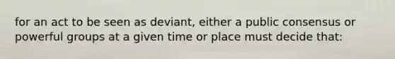 for an act to be seen as deviant, either a public consensus or powerful groups at a given time or place must decide that: