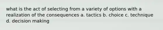 what is the act of selecting from a variety of options with a realization of the consequences a. tactics b. choice c. technique d. decision making