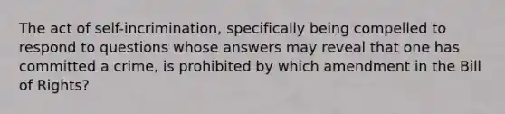 The act of self-incrimination, specifically being compelled to respond to questions whose answers may reveal that one has committed a crime, is prohibited by which amendment in the Bill of Rights?