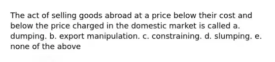 The act of selling goods abroad at a price below their cost and below the price charged in the domestic market is called a. dumping. b. export manipulation. c. constraining. d. slumping. e. none of the above