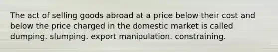 The act of selling goods abroad at a price below their cost and below the price charged in the domestic market is called dumping. slumping. export manipulation. constraining.