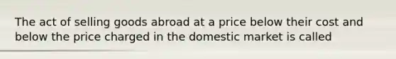 The act of selling goods abroad at a price below their cost and below the price charged in the domestic market is called