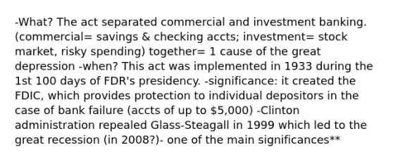 -What? The act separated commercial and investment banking. (commercial= savings & checking accts; investment= stock market, risky spending) together= 1 cause of the great depression -when? This act was implemented in 1933 during the 1st 100 days of FDR's presidency. -significance: it created the FDIC, which provides protection to individual depositors in the case of bank failure (accts of up to 5,000) -Clinton administration repealed Glass-Steagall in 1999 which led to the great recession (in 2008?)- one of the main significances**