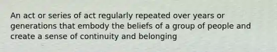 An act or series of act regularly repeated over years or generations that embody the beliefs of a group of people and create a sense of continuity and belonging