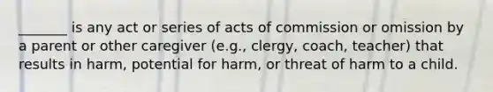 _______ is any act or series of acts of commission or omission by a parent or other caregiver (e.g., clergy, coach, teacher) that results in harm, potential for harm, or threat of harm to a child.