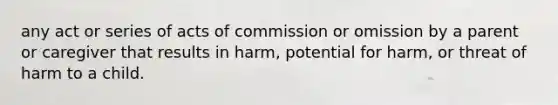 any act or series of acts of commission or omission by a parent or caregiver that results in harm, potential for harm, or threat of harm to a child.