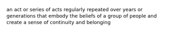 an act or series of acts regularly repeated over years or generations that embody the beliefs of a group of people and create a sense of continuity and belonging