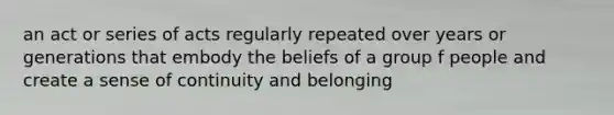 an act or series of acts regularly repeated over years or generations that embody the beliefs of a group f people and create a sense of continuity and belonging