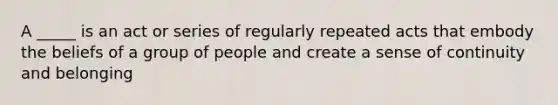 A _____ is an act or series of regularly repeated acts that embody the beliefs of a group of people and create a sense of continuity and belonging