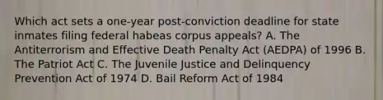 Which act sets a one-year post-conviction deadline for state inmates filing federal habeas corpus appeals? A. The Antiterrorism and Effective Death Penalty Act (AEDPA) of 1996 B. The Patriot Act C. The Juvenile Justice and Delinquency Prevention Act of 1974 D. Bail Reform Act of 1984