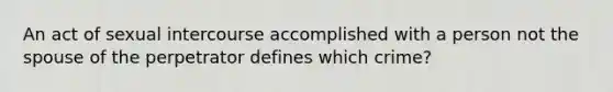 An act of sexual intercourse accomplished with a person not the spouse of the perpetrator defines which crime?