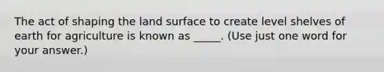 The act of shaping the land surface to create level shelves of earth for agriculture is known as _____. (Use just one word for your answer.)