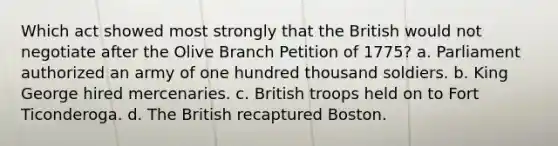 Which act showed most strongly that the British would not negotiate after the Olive Branch Petition of 1775? a. Parliament authorized an army of one hundred thousand soldiers. b. King George hired mercenaries. c. British troops held on to Fort Ticonderoga. d. The British recaptured Boston.